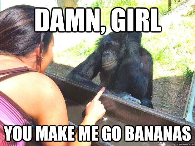 Damn, girl, you make me go bananas