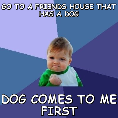 Go to a friend's house that has a dog. Dog comes to me first