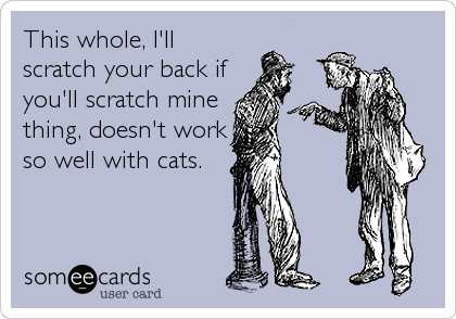 This wholee I'll scratch your back if you'll scratch mine thing, doesn't work so well with cats.