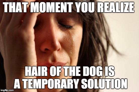That moment you realize hair of the dog is a temporary solution